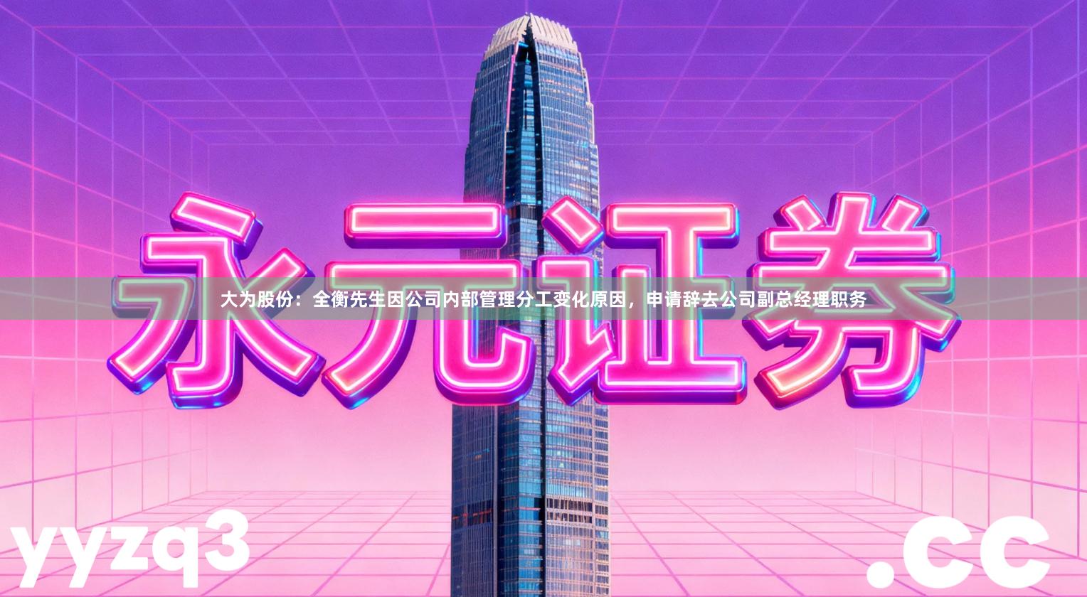 大为股份：全衡先生因公司内部管理分工变化原因，申请辞去公司副总经理职务